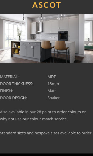 ASCOT MATERIAL:				MDF DOOR THICKNESS:		18mm FINISH:				Matt DOOR DESIGN:			Shaker  Also available in our 28 paint to order colours or why not use our colour match service.  Standard sizes and bespoke sizes available to order.