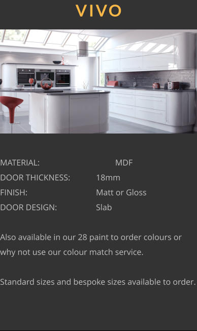 VIVO MATERIAL:				MDF DOOR THICKNESS:		18mm FINISH:				Matt or Gloss DOOR DESIGN:			Slab  Also available in our 28 paint to order colours or why not use our colour match service.  Standard sizes and bespoke sizes available to order.