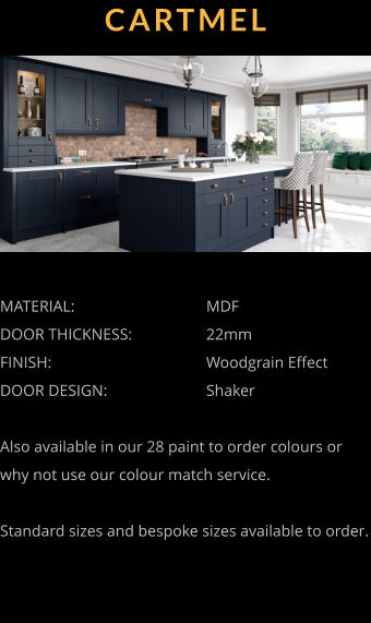 CARTMEL MATERIAL:				MDF DOOR THICKNESS:		22mm	 FINISH:				Woodgrain Effect DOOR DESIGN:			Shaker  Also available in our 28 paint to order colours or why not use our colour match service.  Standard sizes and bespoke sizes available to order.