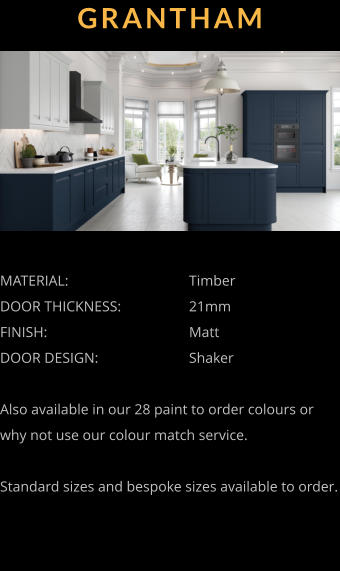 GRANTHAM MATERIAL:				Timber DOOR THICKNESS:		21mm FINISH:				Matt DOOR DESIGN:			Shaker  Also available in our 28 paint to order colours or why not use our colour match service.  Standard sizes and bespoke sizes available to order.