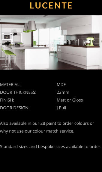 LUCENTE MATERIAL:				MDF		 DOOR THICKNESS:		22mm FINISH:				Matt or Gloss DOOR DESIGN:			J Pull  Also available in our 28 paint to order colours or why not use our colour match service.  Standard sizes and bespoke sizes available to order.