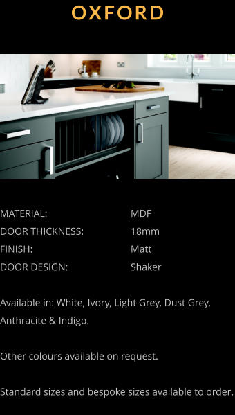 OXFORD MATERIAL:				MDF DOOR THICKNESS:		18mm FINISH:				Matt DOOR DESIGN:			Shaker  Available in: White, Ivory, Light Grey, Dust Grey, Anthracite & Indigo.  Other colours available on request.  Standard sizes and bespoke sizes available to order.