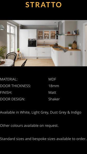 STRATTO MATERIAL:				MDF DOOR THICKNESS:		18mm FINISH:				Matt DOOR DESIGN:			Shaker  Available in White, Light Grey, Dust Grey & Indigo  Other colours available on request.  Standard sizes and bespoke sizes available to order.