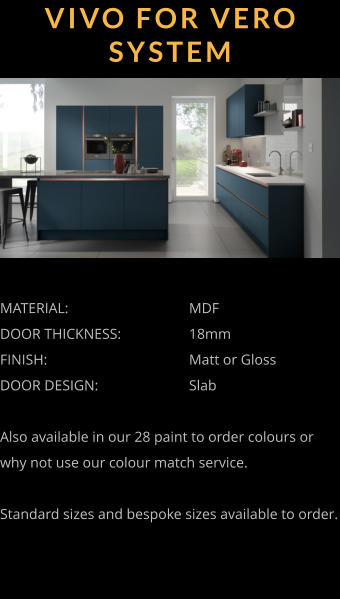 VIVO FOR VERO SYSTEM MATERIAL:				MDF DOOR THICKNESS:		18mm FINISH:				Matt or Gloss DOOR DESIGN:			Slab  Also available in our 28 paint to order colours or why not use our colour match service.  Standard sizes and bespoke sizes available to order.