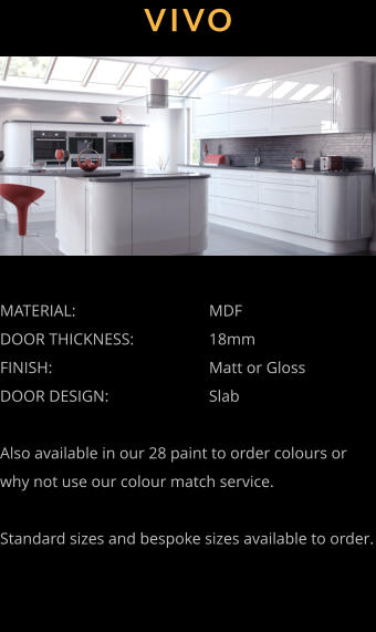 VIVO MATERIAL:				MDF DOOR THICKNESS:		18mm FINISH:				Matt or Gloss DOOR DESIGN:			Slab  Also available in our 28 paint to order colours or why not use our colour match service.  Standard sizes and bespoke sizes available to order.