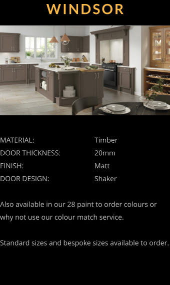 WINDSOR MATERIAL:				Timber DOOR THICKNESS:		20mm FINISH:				Matt DOOR DESIGN:			Shaker  Also available in our 28 paint to order colours or why not use our colour match service.  Standard sizes and bespoke sizes available to order.