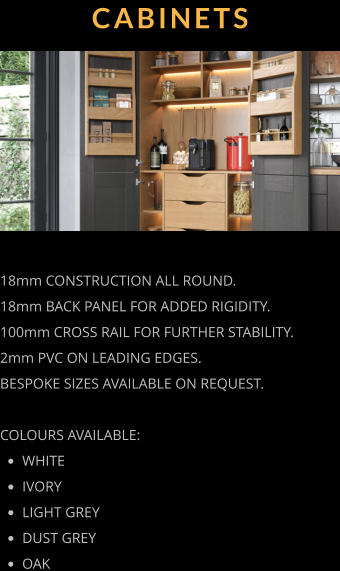 CABINETS 18mm CONSTRUCTION ALL ROUND. 18mm BACK PANEL FOR ADDED RIGIDITY. 100mm CROSS RAIL FOR FURTHER STABILITY. 2mm PVC ON LEADING EDGES. BESPOKE SIZES AVAILABLE ON REQUEST.  COLOURS AVAILABLE: •	WHITE •	IVORY •	LIGHT GREY •	DUST GREY •	OAK