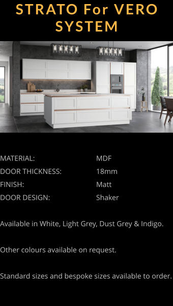 STRATO For VERO SYSTEM MATERIAL:				MDF DOOR THICKNESS:		18mm FINISH:				Matt DOOR DESIGN:			Shaker  Available in White, Light Grey, Dust Grey & Indigo.  Other colours available on request.  Standard sizes and bespoke sizes available to order.