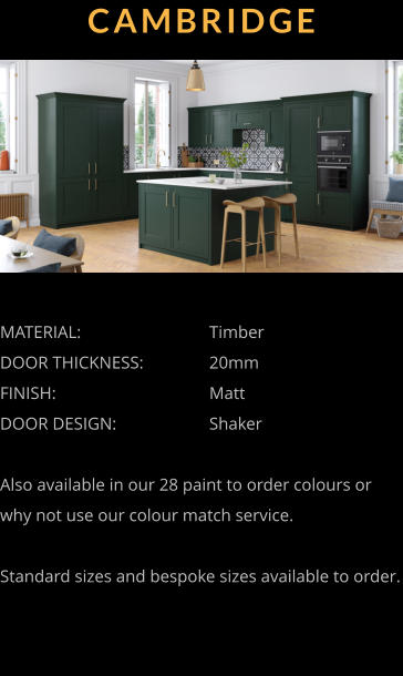CAMBRIDGE MATERIAL:				Timber DOOR THICKNESS:		20mm	 FINISH:				Matt DOOR DESIGN:			Shaker  Also available in our 28 paint to order colours or why not use our colour match service.  Standard sizes and bespoke sizes available to order.