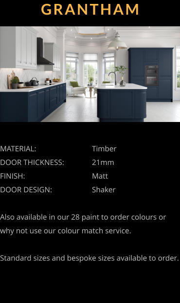 GRANTHAM MATERIAL:				Timber DOOR THICKNESS:		21mm FINISH:				Matt DOOR DESIGN:			Shaker  Also available in our 28 paint to order colours or why not use our colour match service.  Standard sizes and bespoke sizes available to order.