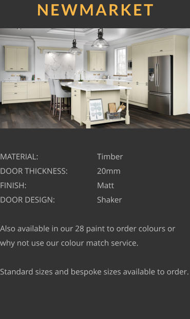 NEWMARKET MATERIAL:				Timber DOOR THICKNESS:		20mm FINISH:				Matt DOOR DESIGN:			Shaker  Also available in our 28 paint to order colours or why not use our colour match service.  Standard sizes and bespoke sizes available to order.